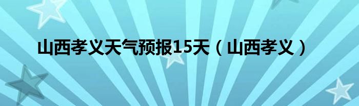 山西孝义天气预报15天（山西孝义）