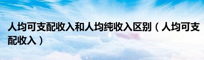 人均可支配收入和人均纯收入区别（人均可支配收入）