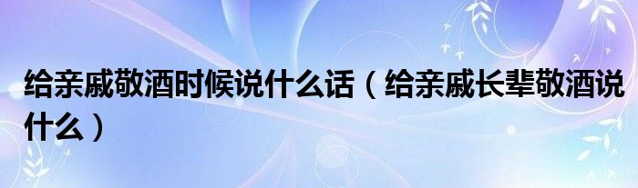 给亲戚敬酒时候说什么话（给亲戚长辈敬酒说什么）