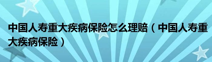 中国人寿重大疾病保险怎么理赔（中国人寿重大疾病保险）