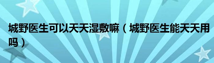 城野医生可以天天湿敷嘛（城野医生能天天用吗）