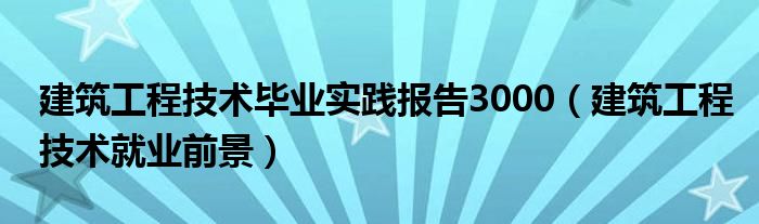 建筑工程技术毕业实践报告3000（建筑工程技术就业前景）