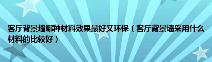 客厅背景墙哪种材料效果最好又环保（客厅背景墙采用什么材料的比较好）