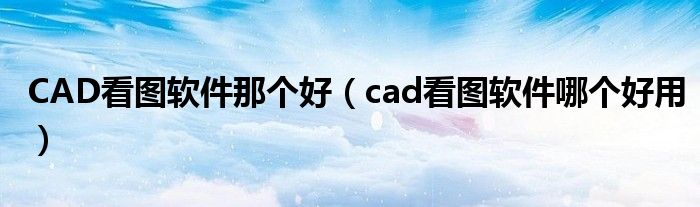 CAD看图软件那个好（cad看图软件哪个好用）