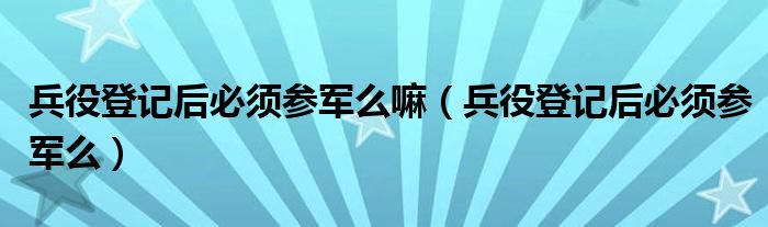 兵役登记后必须参军么嘛（兵役登记后必须参军么）