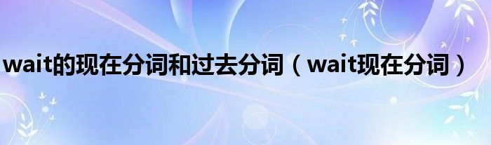 wait的现在分词和过去分词（wait现在分词）