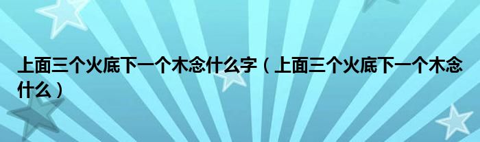 上面三个火底下一个木念什么字（上面三个火底下一个木念什么）