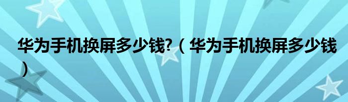 华为手机换屏多少钱?（华为手机换屏多少钱）