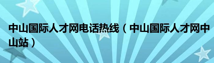 中山国际人才网电话热线（中山国际人才网中山站）