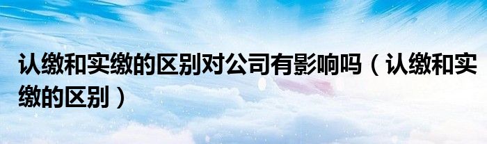 认缴和实缴的区别对公司有影响吗（认缴和实缴的区别）