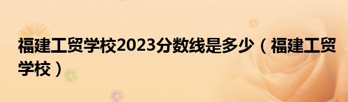 福建工贸学校2023分数线是多少（福建工贸学校）