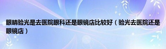 眼睛验光是去医院眼科还是眼镜店比较好（验光去医院还是眼镜店）