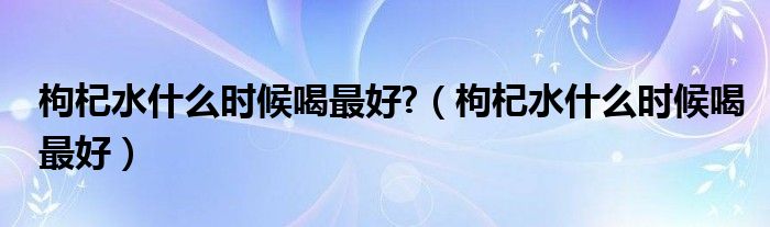 枸杞水什么时候喝最好?（枸杞水什么时候喝最好）