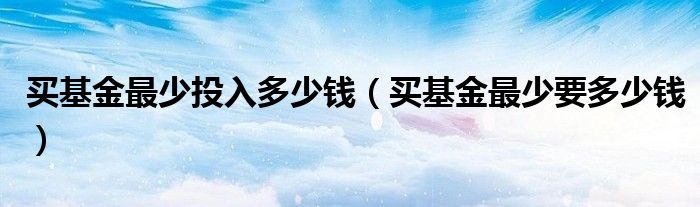 买基金最少投入多少钱（买基金最少要多少钱）