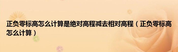 正负零标高怎么计算是绝对高程减去相对高程（正负零标高怎么计算）