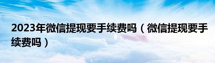 2023年微信提现要手续费吗（微信提现要手续费吗）