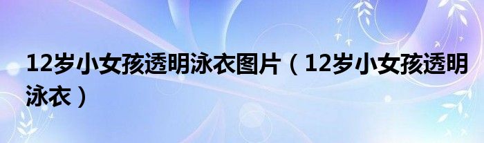 12岁小女孩透明泳衣图片（12岁小女孩透明泳衣）