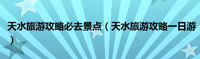 天水旅游攻略必去景点（天水旅游攻略一日游）