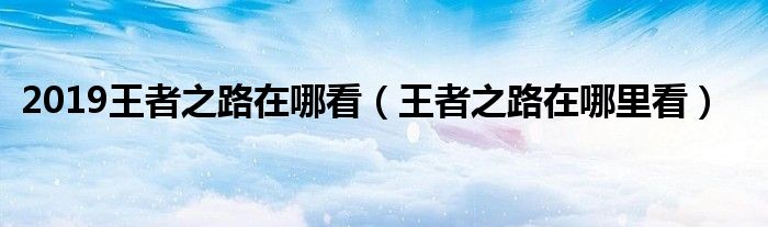 2019王者之路在哪看（王者之路在哪里看）