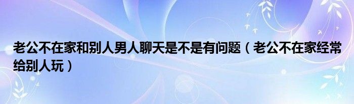 老公不在家和别人男人聊天是不是有问题（老公不在家经常给别人玩）