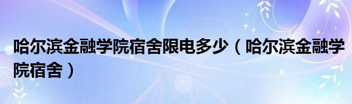 哈尔滨金融学院宿舍限电多少（哈尔滨金融学院宿舍）