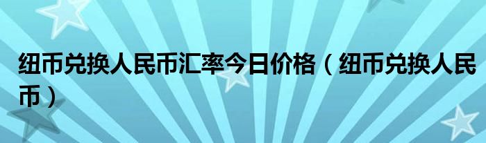 纽币兑换人民币汇率今日价格（纽币兑换人民币）