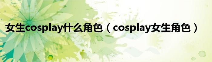 女生cosplay什么角色（cosplay女生角色）