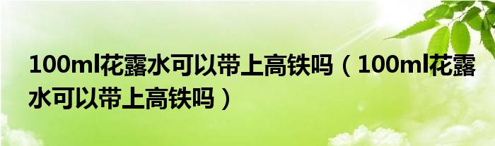 100ml花露水可以带上高铁吗（100ml花露水可以带上高铁吗）