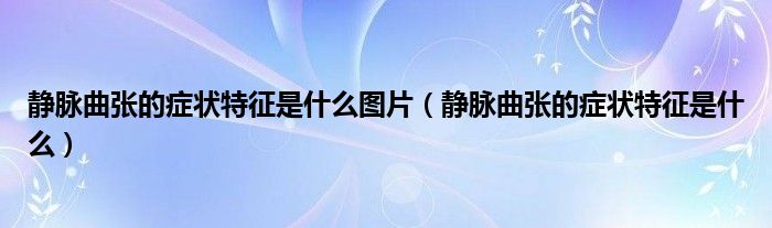 静脉曲张的症状特征是什么图片（静脉曲张的症状特征是什么）