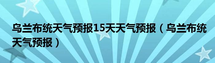 乌兰布统天气预报15天天气预报（乌兰布统天气预报）