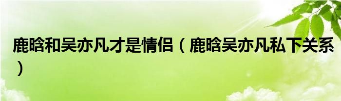 鹿晗和吴亦凡才是情侣（鹿晗吴亦凡私下关系）