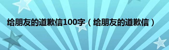 给朋友的道歉信100字（给朋友的道歉信）