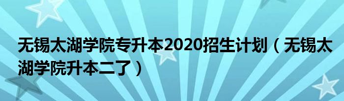 无锡太湖学院专升本2020招生计划（无锡太湖学院升本二了）