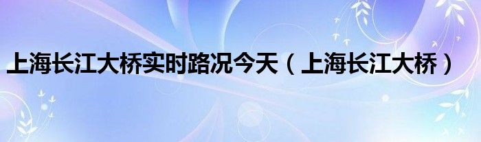 上海长江大桥实时路况今天（上海长江大桥）