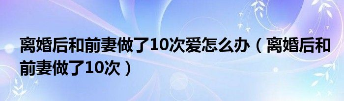 离婚后和前妻做了10次爱怎么办（离婚后和前妻做了10次）