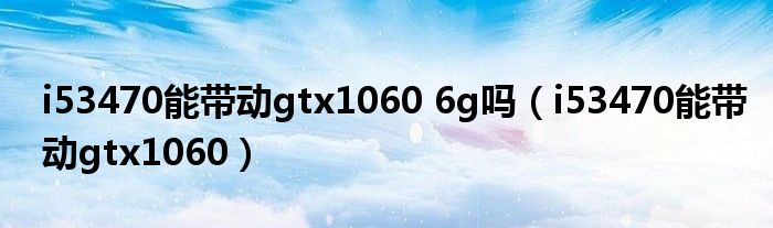 i53470能带动gtx1060 6g吗（i53470能带动gtx1060）