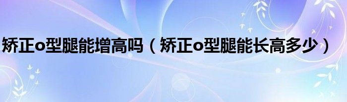 矫正o型腿能增高吗（矫正o型腿能长高多少）