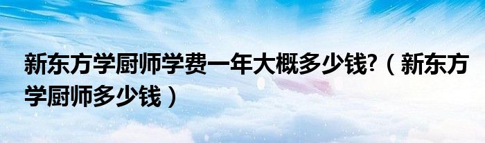 新东方学厨师学费一年大概多少钱?（新东方学厨师多少钱）