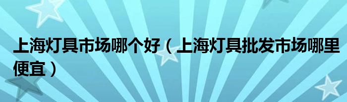 上海灯具市场哪个好（上海灯具批发市场哪里便宜）