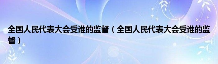 全国人民代表大会受谁的监督（全国人民代表大会受谁的监督）