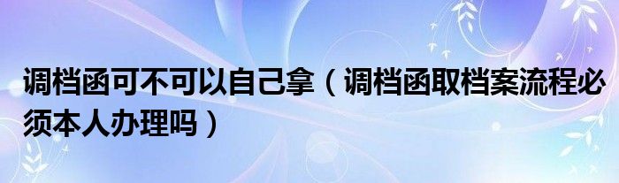 调档函可不可以自己拿（调档函取档案流程必须本人办理吗）