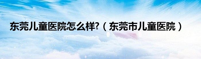 东莞儿童医院怎么样?（东莞市儿童医院）