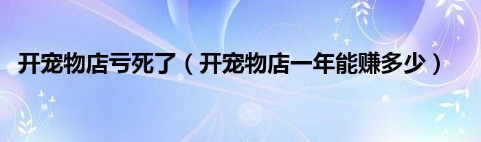 开宠物店亏死了（开宠物店一年能赚多少）