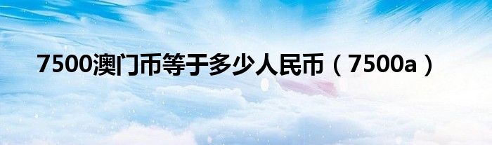 7500澳门币等于多少人民币（7500a）