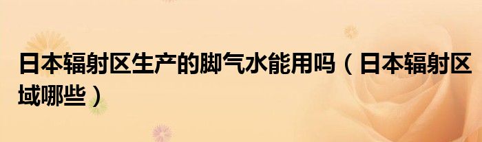 日本辐射区生产的脚气水能用吗（日本辐射区域哪些）