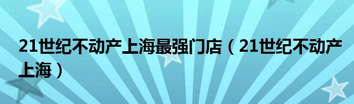 21世纪不动产上海最强门店（21世纪不动产上海）