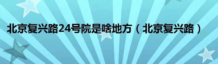 北京复兴路24号院是啥地方（北京复兴路）