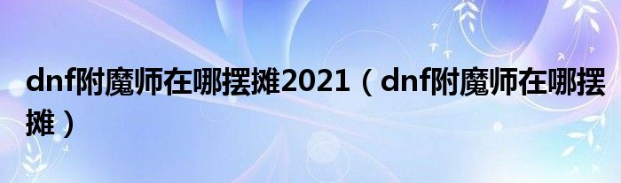 dnf附魔师在哪摆摊2021（dnf附魔师在哪摆摊）