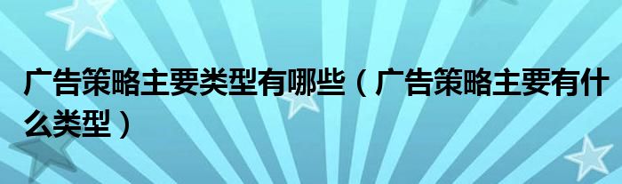 广告策略主要类型有哪些（广告策略主要有什么类型）