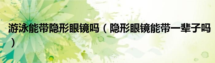 游泳能带隐形眼镜吗（隐形眼镜能带一辈子吗）